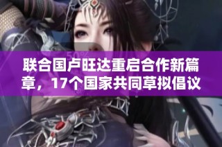 联合国卢旺达重启合作新篇章，17个国家共同草拟倡议