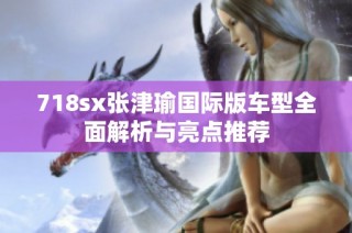 718sx张津瑜国际版车型全面解析与亮点推荐