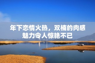 年下恋情火热，双楠的肉感魅力令人惊艳不已