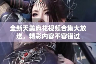 全新天美麻花视频合集大放送，精彩内容不容错过