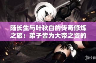 陆长生与叶秋白的传奇修炼之旅：弟子皆为大帝之资的秘密揭晓