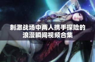 刺激战场中两人携手探险的浪漫瞬间视频合集