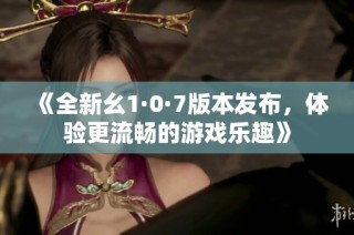 《全新幺1·0·7版本发布，体验更流畅的游戏乐趣》