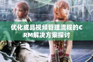 优化成品视频管理流程的CRM解决方案探讨