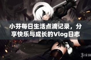 小芬每日生活点滴记录，分享快乐与成长的Vlog日志