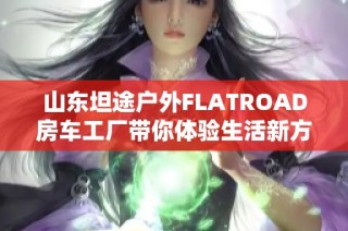 山东坦途户外FLATROAD房车工厂带你体验生活新方式