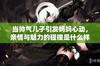 当帅气儿子引发妈妈心动，亲情与魅力的碰撞是什么样的体验