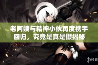 老阿姨与精神小伙再度携手回归，究竟是真是假揭秘