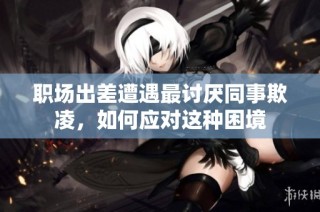 职场出差遭遇最讨厌同事欺凌，如何应对这种困境