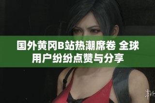 国外黄冈B站热潮席卷 全球用户纷纷点赞与分享