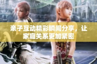 亲子互动精彩瞬间分享，让家庭关系更加紧密