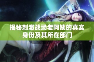 揭秘刺激战场老阿姨的真实身份及其所在部门