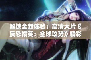 解锁全新体验：高清大片《反恐精英：全球攻势》精彩瞬间盘点
