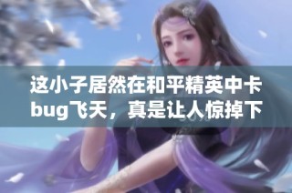 这小子居然在和平精英中卡bug飞天，真是让人惊掉下巴！