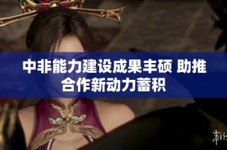 中非能力建设成果丰硕 助推合作新动力蓄积