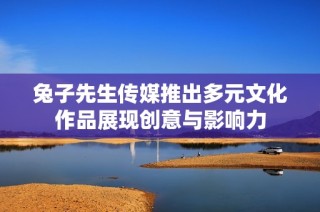 兔子先生传媒推出多元文化作品展现创意与影响力