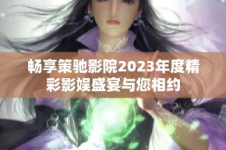 畅享策驰影院2023年度精彩影娱盛宴与您相约