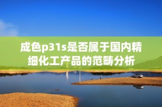 成色p31s是否属于国内精细化工产品的范畴分析