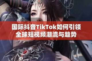 国际抖音TikTok如何引领全球短视频潮流与趋势