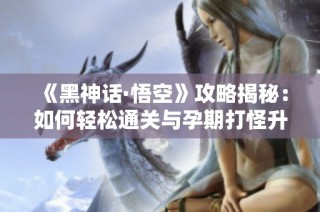 《黑神话·悟空》攻略揭秘：如何轻松通关与孕期打怪升级技巧同步分享