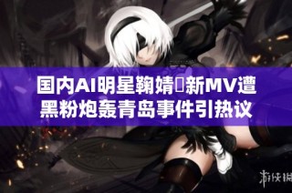 国内AI明星鞠婧祎新MV遭黑粉炮轰青岛事件引热议