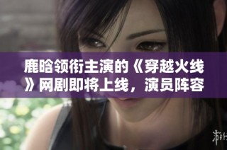 鹿晗领衔主演的《穿越火线》网剧即将上线，演员阵容揭秘