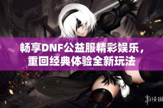 畅享DNF公益服精彩娱乐，重回经典体验全新玩法