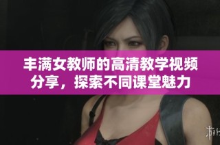 丰满女教师的高清教学视频分享，探索不同课堂魅力