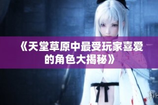 《天堂草原中最受玩家喜爱的角色大揭秘》