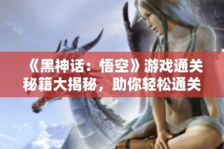 《黑神话：悟空》游戏通关秘籍大揭秘，助你轻松通关！