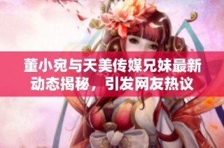 董小宛与天美传媒兄妹最新动态揭秘，引发网友热议