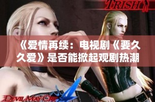 《爱情再续：电视剧《要久久爱》是否能掀起观剧热潮》
