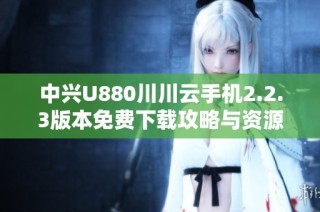 中兴U880川川云手机2.2.3版本免费下载攻略与资源分享