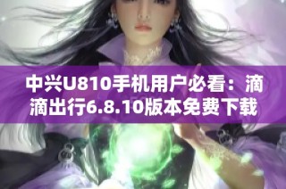 中兴U810手机用户必看：滴滴出行6.8.10版本免费下载指南