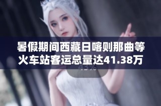 暑假期间西藏日喀则那曲等火车站客运总量达41.38万人次