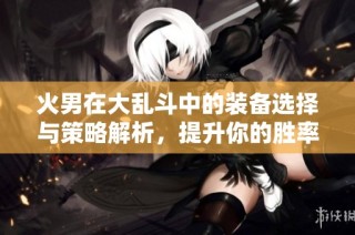 火男在大乱斗中的装备选择与策略解析，提升你的胜率技巧