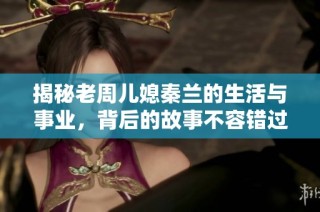 揭秘老周儿媳秦兰的生活与事业，背后的故事不容错过