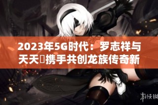 2023年5G时代：罗志祥与天天奭携手共创龙族传奇新篇章