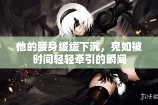他的腰身缓缓下沉，宛如被时间轻轻牵引的瞬间