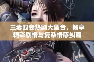 三妻四妾热剧大集合，畅享精彩剧情与复杂情感纠葛