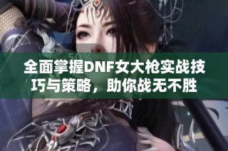 全面掌握DNF女大枪实战技巧与策略，助你战无不胜