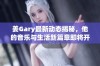 姜Gary最新动态揭秘，他的音乐与生活新篇章即将开启