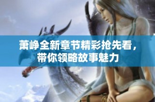 萧峥全新章节精彩抢先看，带你领略故事魅力