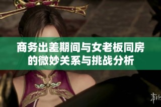 商务出差期间与女老板同房的微妙关系与挑战分析