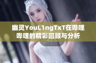 幽灵YouL1ngTxT在哔哩哔哩的精彩回顾与分析