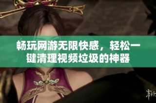 畅玩网游无限快感，轻松一键清理视频垃圾的神器