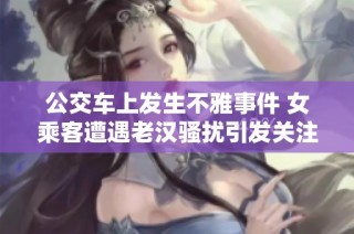 公交车上发生不雅事件 女乘客遭遇老汉骚扰引发关注