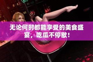 无论何时都能享受的美食盛宴，吃瓜不停歇！