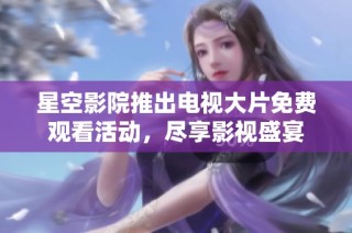星空影院推出电视大片免费观看活动，尽享影视盛宴