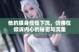 他的腰身慢慢下沉，仿佛在倾诉内心的秘密与沉重